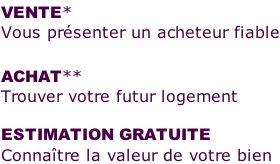 VENTE*  Vous présenter un acheteur fiable  ACHAT**  Trouver votre futur logement  ESTIMATION GRATUITE Connaître la valeur de votre bien